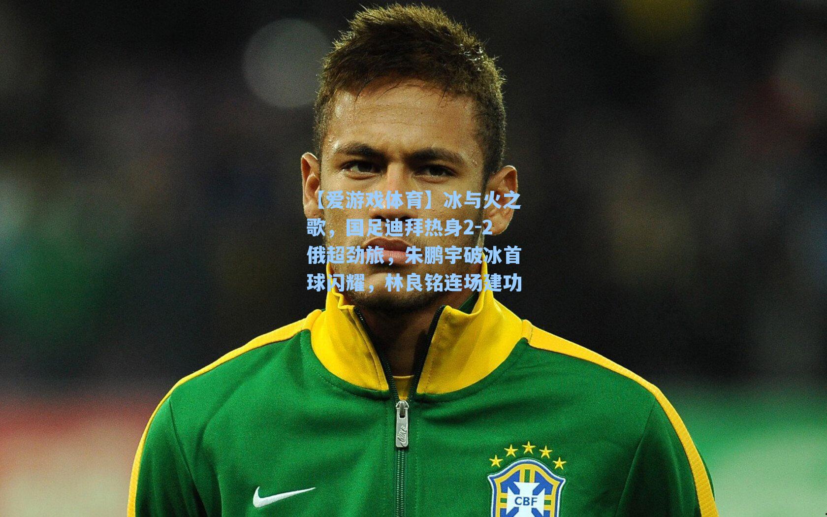 冰与火之歌，国足迪拜热身2-2俄超劲旅，朱鹏宇破冰首球闪耀，林良铭连场建功
